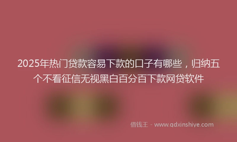 2025年热门贷款容易下款的口子有哪些,归纳五个不看征信无视黑白百分百下款网贷软件