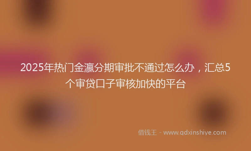 2025年热门金瀛分期审批不通过怎么办，汇总5个审贷口子审核加快的平台