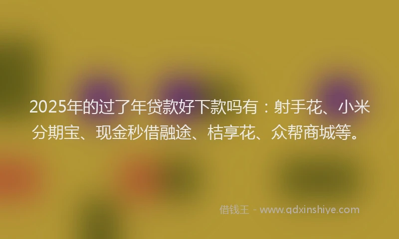 2025年的过了年贷款好下款吗有：射手花、小米分期宝、现金秒借融途、桔享花、众帮商城等。