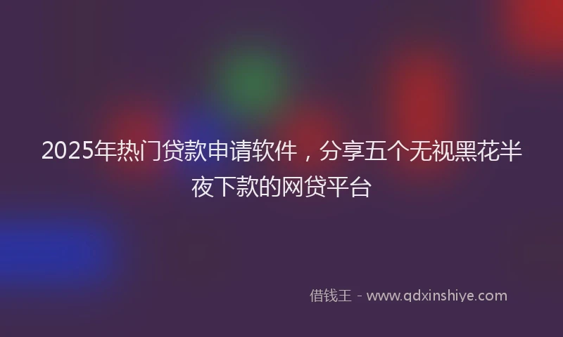 2025年热门贷款申请软件,分享五个无视黑花半夜下款的网贷平台