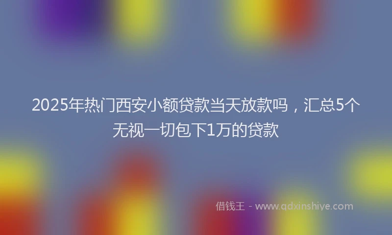 2025年热门西安小额贷款当天放款吗，汇总5个无视一切包下1万的贷款