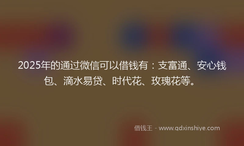 2025年的通过微信可以借钱有:支富通、安心钱包、滴水易贷、时代花、玫瑰花等。