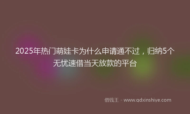 2025年热门萌娃卡为什么申请通不过，归纳5个无忧速借当天放款的平台