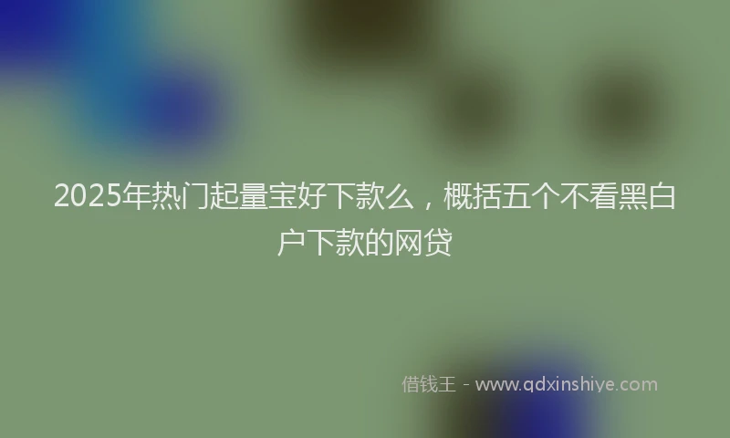 2025年热门起量宝好下款么，概括五个不看黑白户下款的网贷