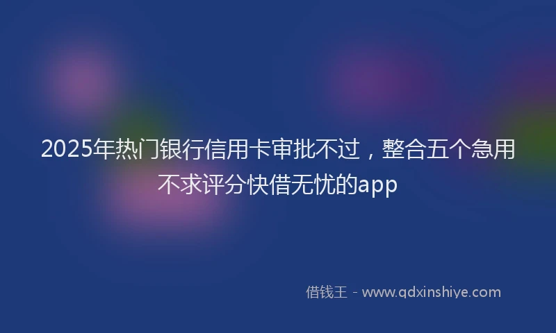 2025年热门银行信用卡审批不过，整合五个急用不求评分快借无忧的app