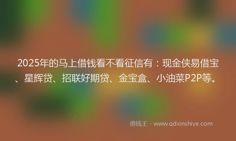 2025年的马上借钱看不看征信有:现金侠易借宝、星辉贷、招联好期贷、金宝盒、小油菜P2P等。