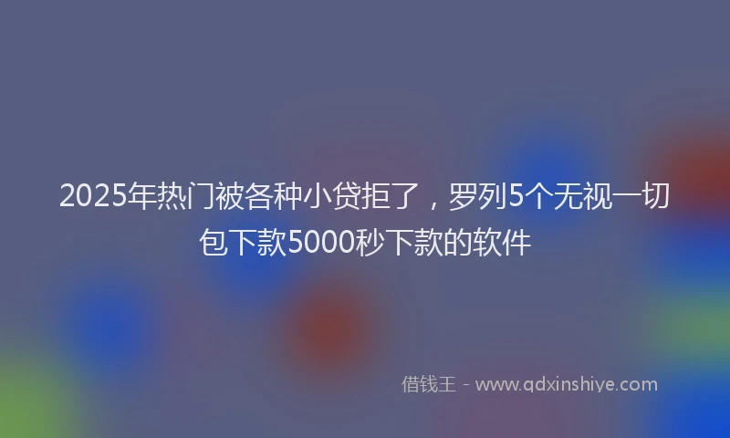 2025年热门被各种小贷拒了，罗列5个无视一切包下款5000秒下款的软件