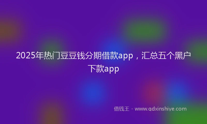 2025年热门豆豆钱分期借款app，汇总五个黑户下款app