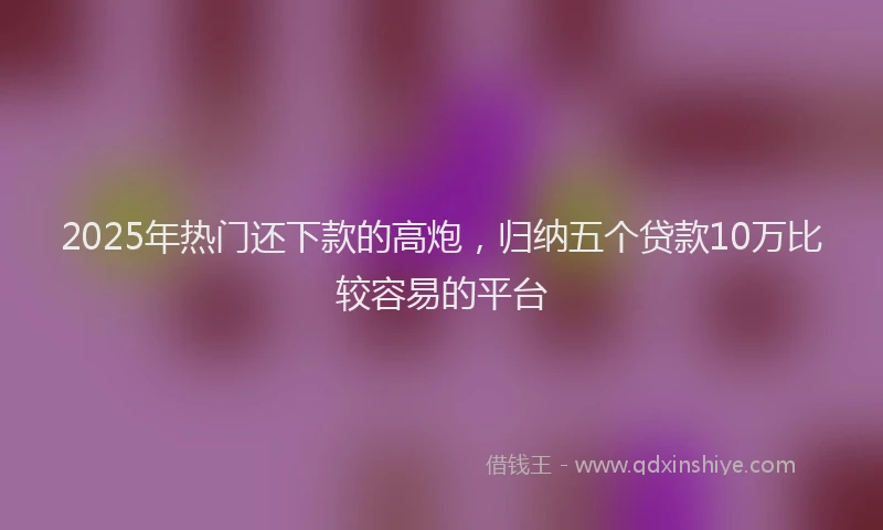 2025年热门还下款的高炮,归纳五个贷款10万比较容易的平台