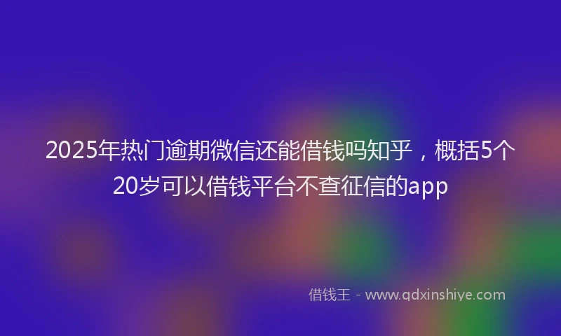 2025年热门逾期微信还能借钱吗知乎，概括5个20岁可以借钱平台不查征信的app