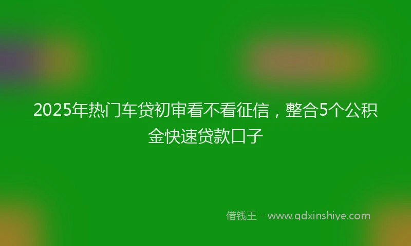 2025年热门车贷初审看不看征信,整合5个公积金快速贷款口子