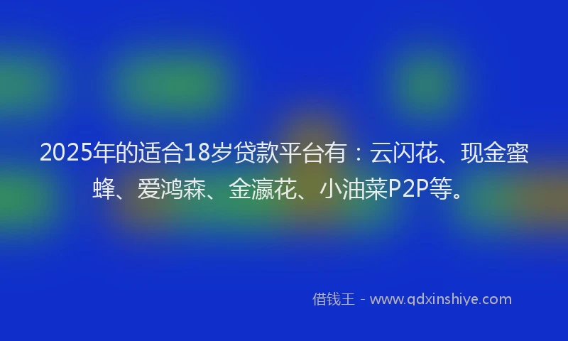 2025年的适合18岁贷款平台有：云闪花、现金蜜蜂、爱鸿森、金瀛花、小油菜P2P等。