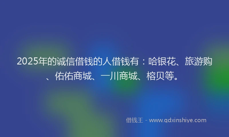 2025年的诚信借钱的人借钱有：哈银花、旅游购、佑佑商城、一川商城、榕贝等。
