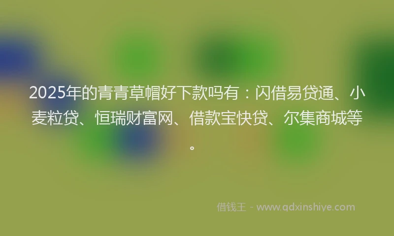 2025年的青青草帽好下款吗有：闪借易贷通、小麦粒贷、恒瑞财富网、借款宝快贷、尔集商城等。