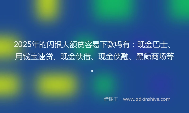 2025年的闪银大额贷容易下款吗有:现金巴士、用钱宝速贷、现金侠借、现金侠融、黑鲸商场等。