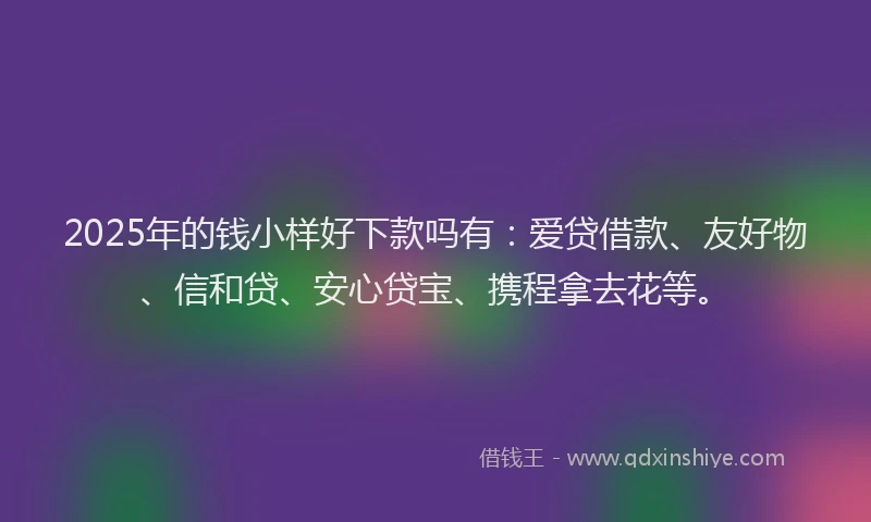 2025年的钱小样好下款吗有：爱贷借款、友好物、信和贷、安心贷宝、携程拿去花等。