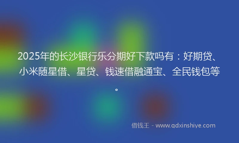 2025年的长沙银行乐分期好下款吗有:好期贷、小米随星借、星贷、钱速借融通宝、全民钱包等。