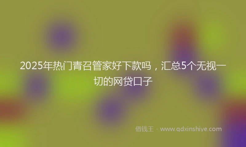 2025年热门青召管家好下款吗，汇总5个无视一切的网贷口子