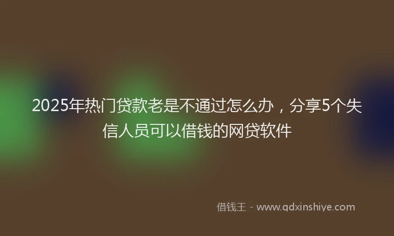 2025年热门贷款老是不通过怎么办,分享5个失信人员可以借钱的网贷软件