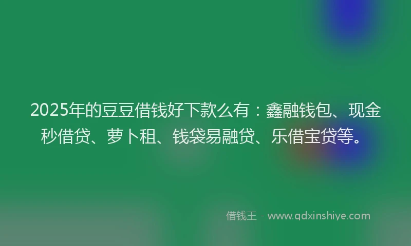 2025年的豆豆借钱好下款么有：鑫融钱包、现金秒借贷、萝卜租、钱袋易融贷、乐借宝贷等。