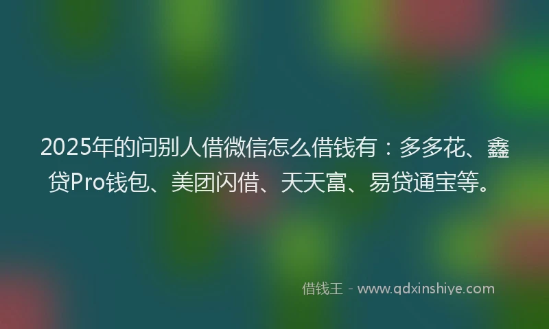 2025年的问别人借微信怎么借钱有:多多花、鑫贷Pro钱包、美团闪借、天天富、易贷通宝等。