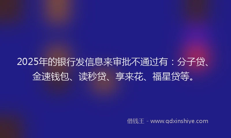 2025年的银行发信息来审批不通过有:分子贷、金速钱包、读秒贷、享来花、福星贷等。