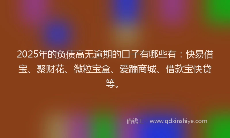 2025年的负债高无逾期的口子有哪些有:快易借宝、聚财花、微粒宝盒、爱蹦商城、借款宝快贷等。