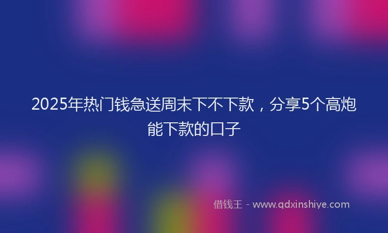2025年热门钱急送周末下不下款,分享5个高炮能下款的口子