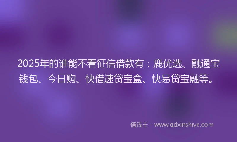 2025年的谁能不看征信借款有：鹿优选、融通宝钱包、今日购、快借速贷宝盒、快易贷宝融等。