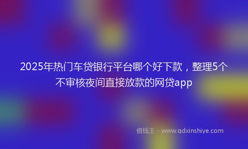 2025年热门车贷银行平台哪个好下款,整理5个不审核夜间直接放款的网贷app