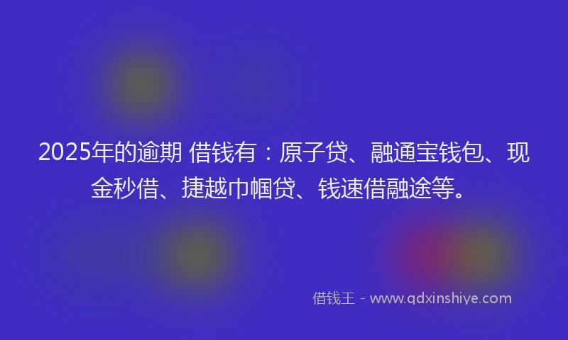 2025年的逾期 借钱有:原子贷、融通宝钱包、现金秒借、捷越巾帼贷、钱速借融途等。