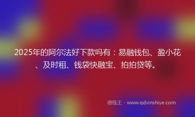 2025年的阿尔法好下款吗有：易融钱包、盈小花、及时租、钱袋快融宝、拍拍贷等。