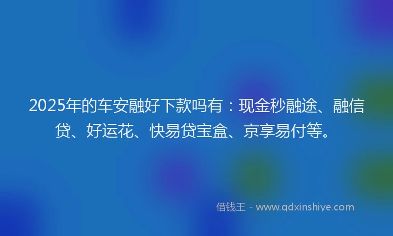 2025年的车安融好下款吗有:现金秒融途、融信贷、好运花、快易贷宝盒、京享易付等。