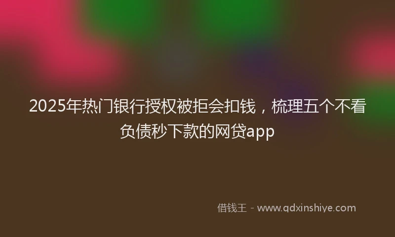 2025年热门银行授权被拒会扣钱，梳理五个不看负债秒下款的网贷app