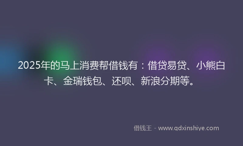 2025年的马上消费帮借钱有：借贷易贷、小熊白卡、金瑞钱包、还呗、新浪分期等。