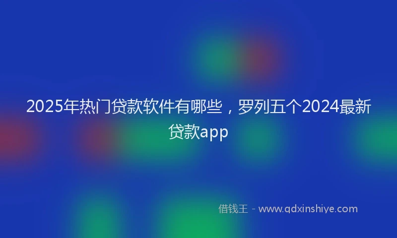 2025年热门贷款软件有哪些，罗列五个2024最新贷款app