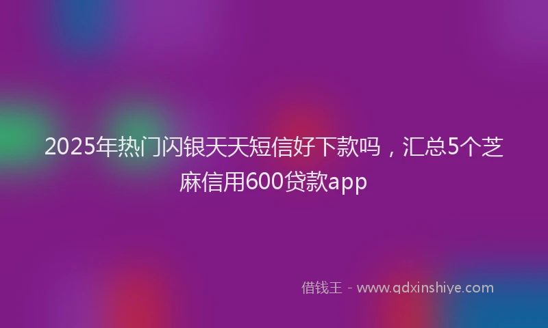 2025年热门闪银天天短信好下款吗，汇总5个芝麻信用600贷款app