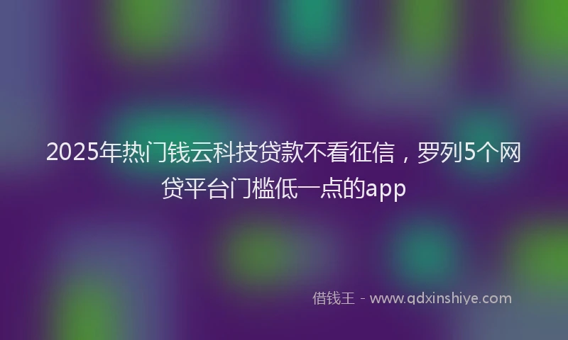 2025年热门钱云科技贷款不看征信,罗列5个网贷平台门槛低一点的app