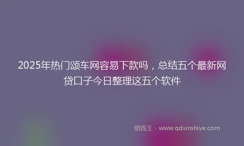 2025年热门颂车网容易下款吗,总结五个最新网贷口子今日整理这五个软件