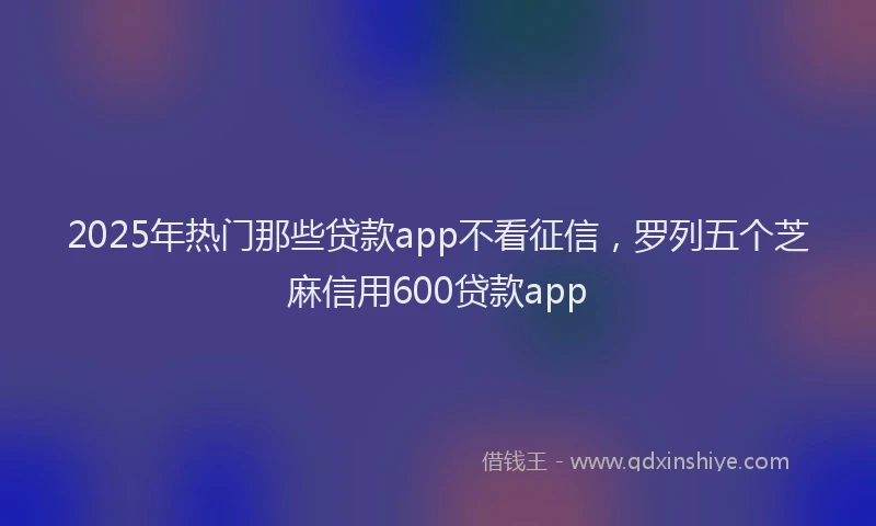 2025年热门那些贷款app不看征信，罗列五个芝麻信用600贷款app