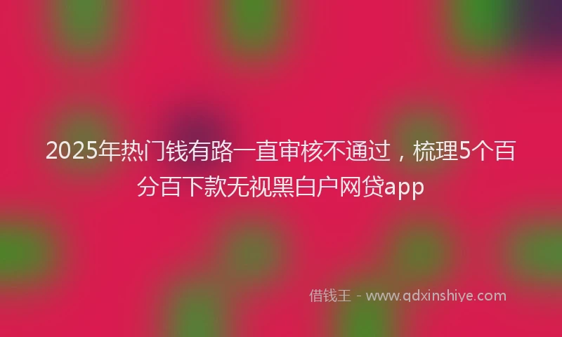 2025年热门钱有路一直审核不通过，梳理5个百分百下款无视黑白户网贷app