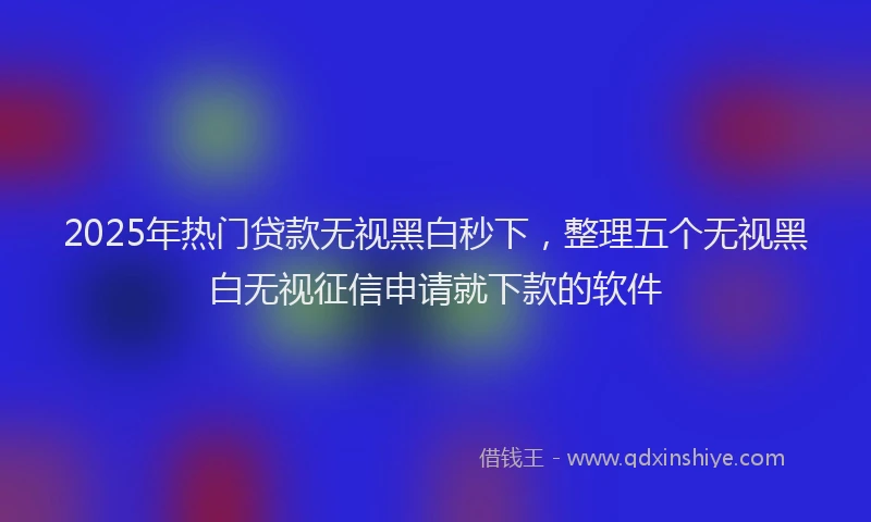 2025年热门贷款无视黑白秒下,整理五个无视黑白无视征信申请就下款的软件