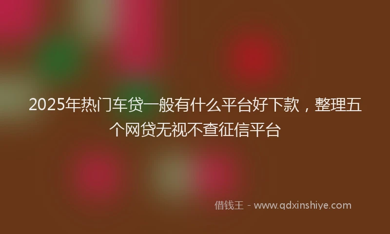 2025年热门车贷一般有什么平台好下款,整理五个网贷无视不查征信平台
