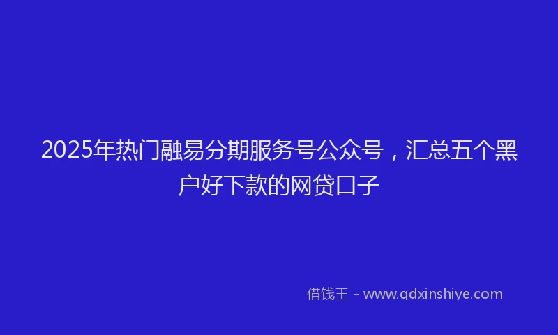 2025年热门融易分期服务号公众号，汇总五个黑户好下款的网贷口子