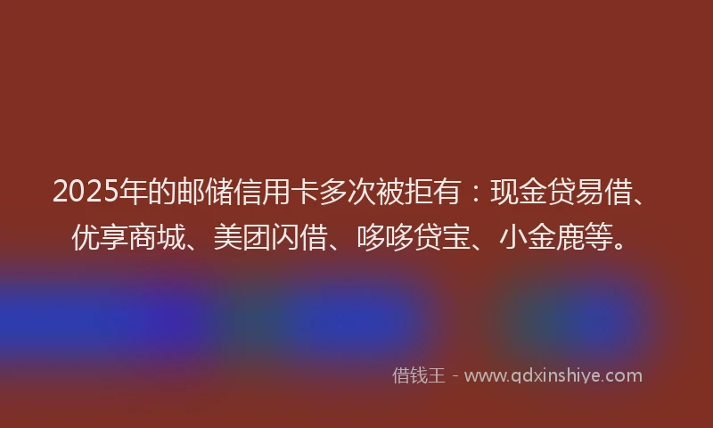 2025年的邮储信用卡多次被拒有：现金贷易借、优享商城、美团闪借、哆哆贷宝、小金鹿等。