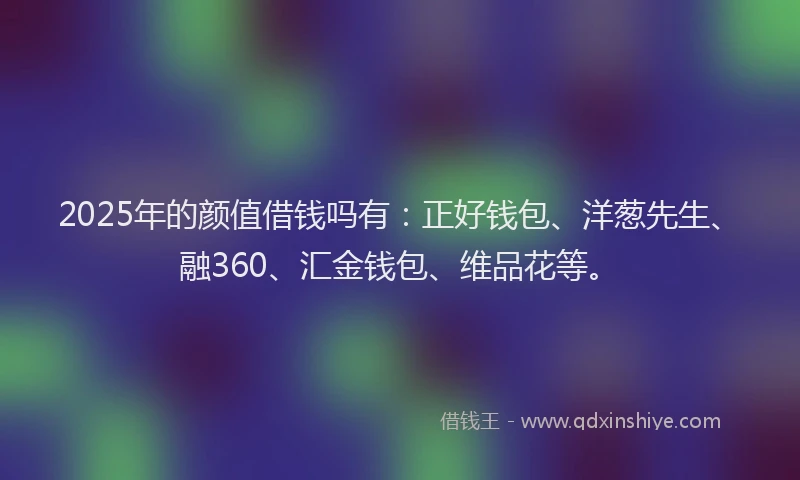 2025年的颜值借钱吗有：正好钱包、洋葱先生、融360、汇金钱包、维品花等。