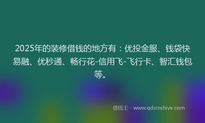 2025年的装修借钱的地方有：优投金服、钱袋快易融、优秒通、畅行花-信用飞-飞行卡、智汇钱包等。