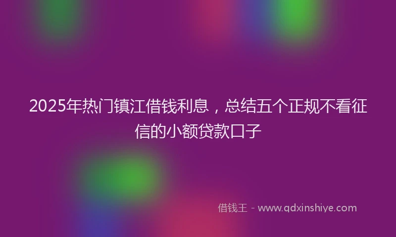 2025年热门镇江借钱利息，总结五个正规不看征信的小额贷款口子
