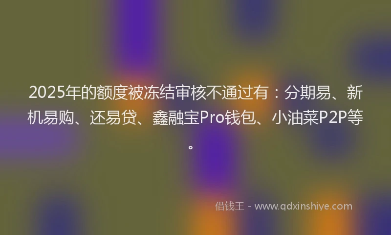 2025年的额度被冻结审核不通过有:分期易、新机易购、还易贷、鑫融宝Pro钱包、小油菜P2P等。