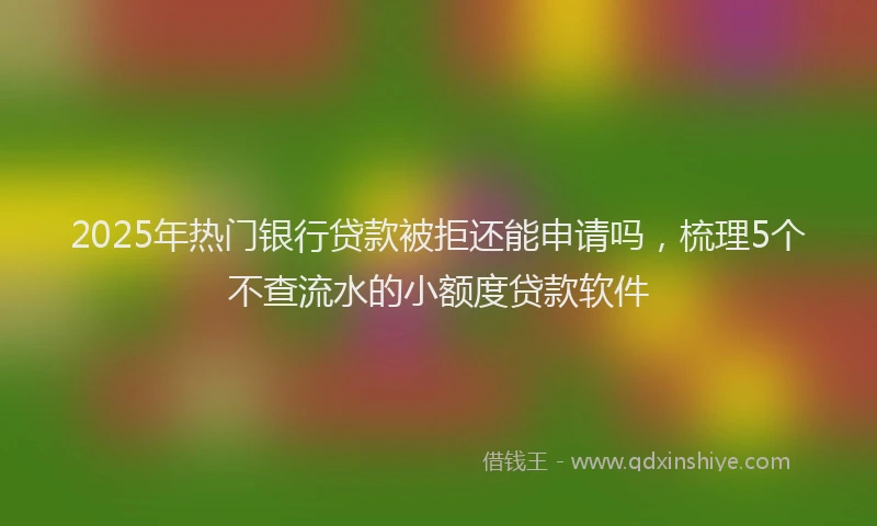 2025年热门银行贷款被拒还能申请吗，梳理5个不查流水的小额度贷款软件
